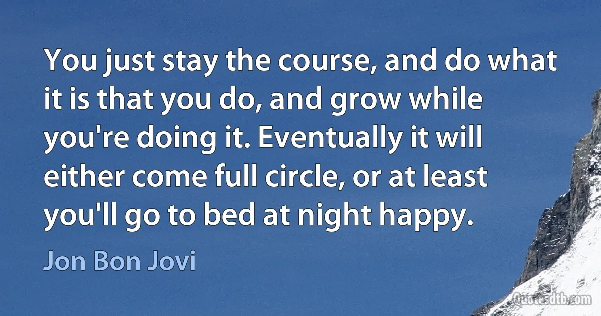 You just stay the course, and do what it is that you do, and grow while you're doing it. Eventually it will either come full circle, or at least you'll go to bed at night happy. (Jon Bon Jovi)