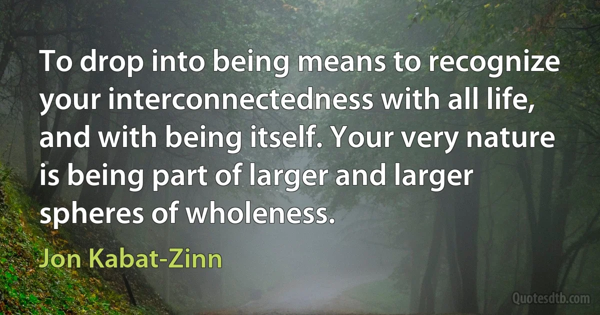 To drop into being means to recognize your interconnectedness with all life, and with being itself. Your very nature is being part of larger and larger spheres of wholeness. (Jon Kabat-Zinn)