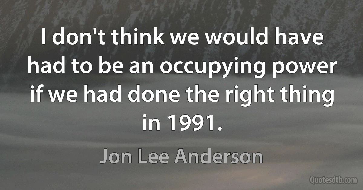 I don't think we would have had to be an occupying power if we had done the right thing in 1991. (Jon Lee Anderson)