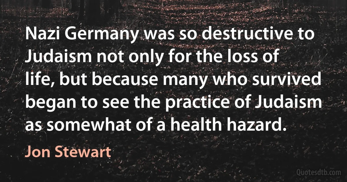 Nazi Germany was so destructive to Judaism not only for the loss of life, but because many who survived began to see the practice of Judaism as somewhat of a health hazard. (Jon Stewart)