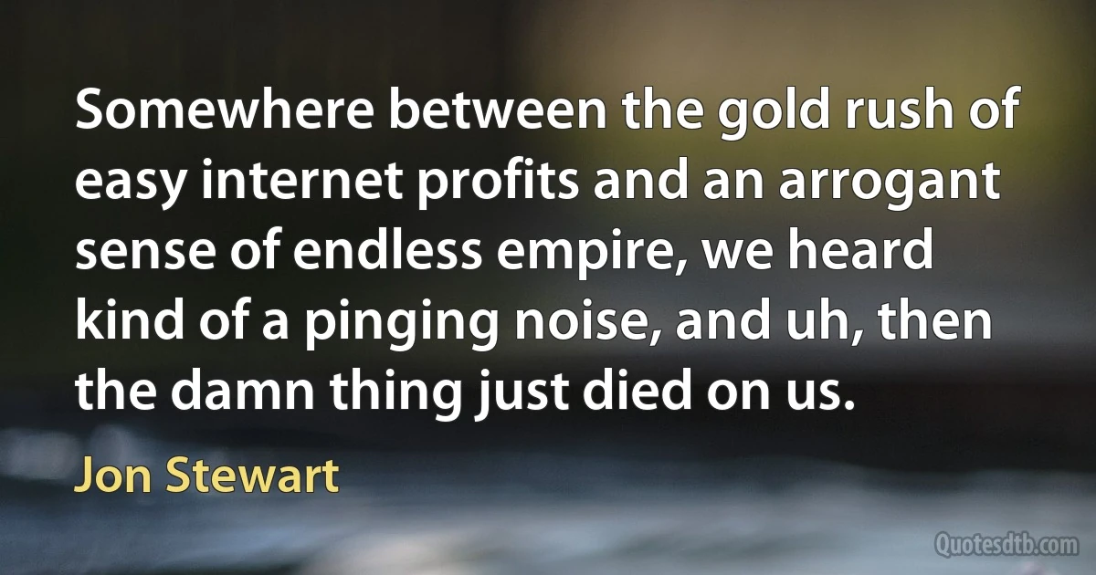 Somewhere between the gold rush of easy internet profits and an arrogant sense of endless empire, we heard kind of a pinging noise, and uh, then the damn thing just died on us. (Jon Stewart)