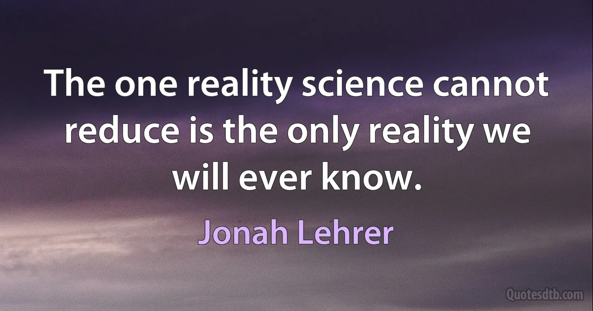 The one reality science cannot reduce is the only reality we will ever know. (Jonah Lehrer)