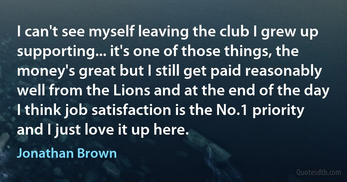 I can't see myself leaving the club I grew up supporting... it's one of those things, the money's great but I still get paid reasonably well from the Lions and at the end of the day I think job satisfaction is the No.1 priority and I just love it up here. (Jonathan Brown)