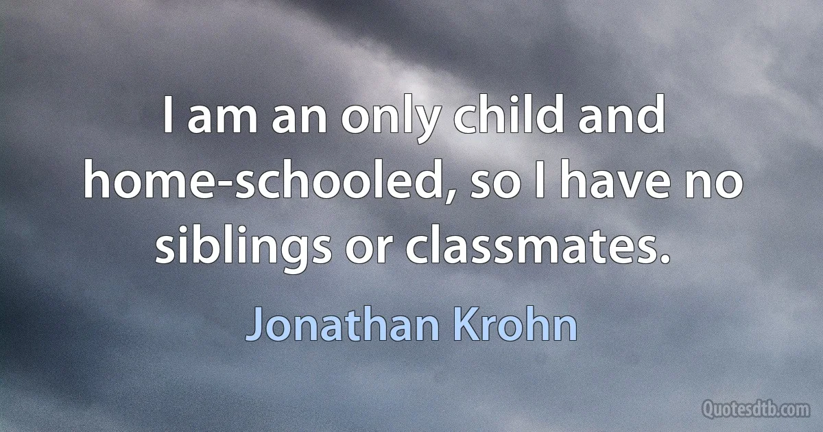 I am an only child and home-schooled, so I have no siblings or classmates. (Jonathan Krohn)