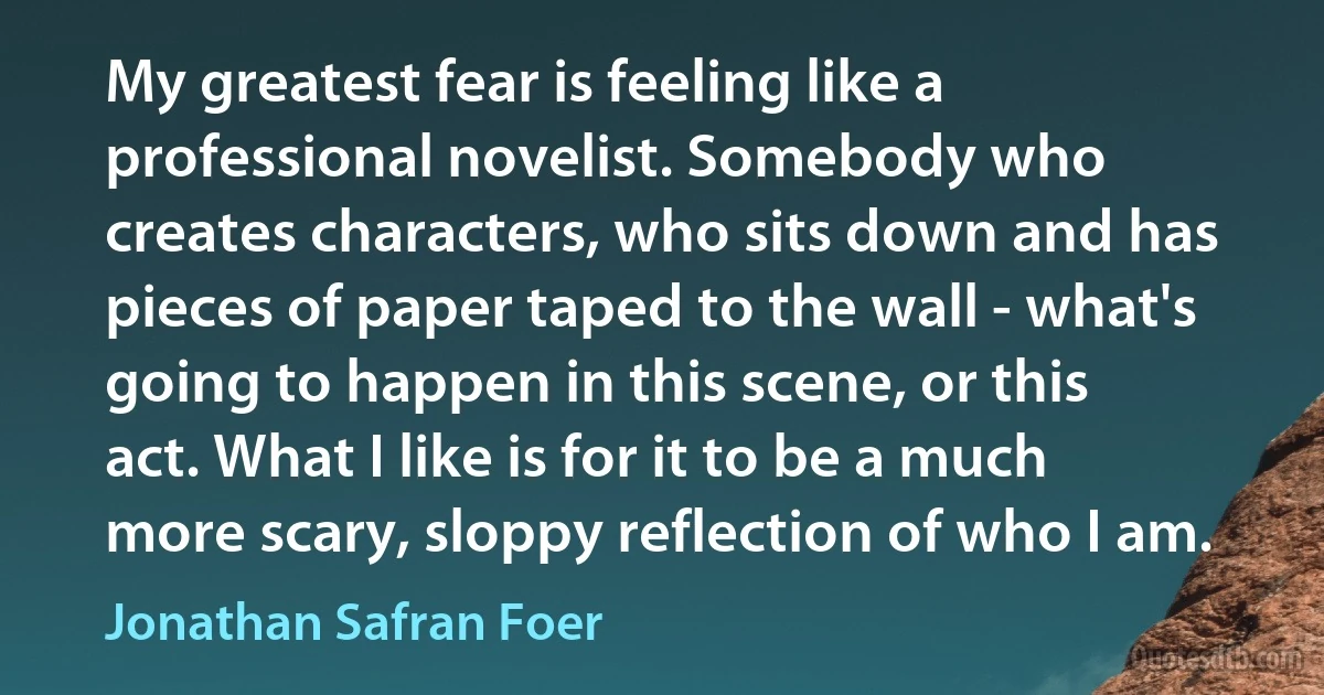 My greatest fear is feeling like a professional novelist. Somebody who creates characters, who sits down and has pieces of paper taped to the wall - what's going to happen in this scene, or this act. What I like is for it to be a much more scary, sloppy reflection of who I am. (Jonathan Safran Foer)