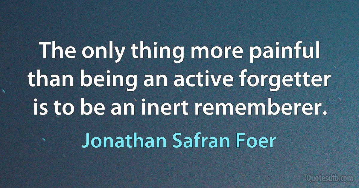 The only thing more painful than being an active forgetter is to be an inert rememberer. (Jonathan Safran Foer)