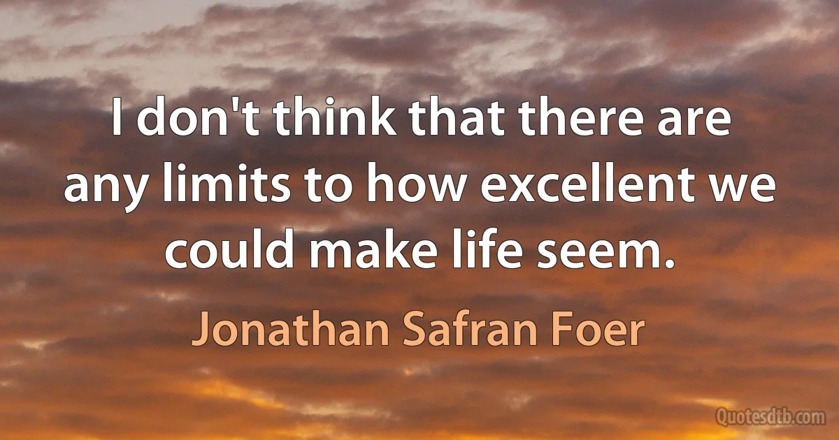 I don't think that there are any limits to how excellent we could make life seem. (Jonathan Safran Foer)