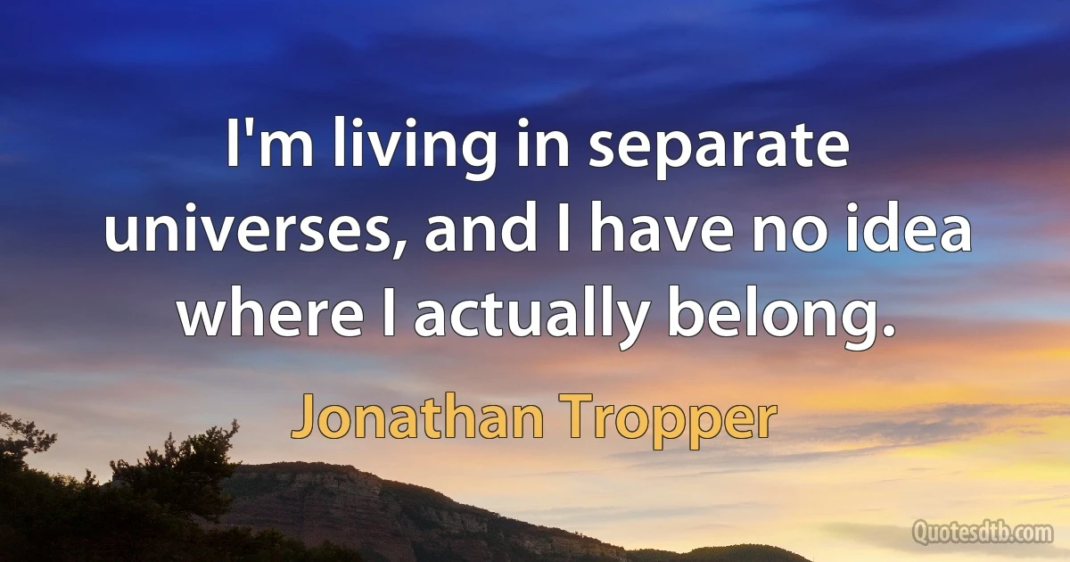 I'm living in separate universes, and I have no idea where I actually belong. (Jonathan Tropper)