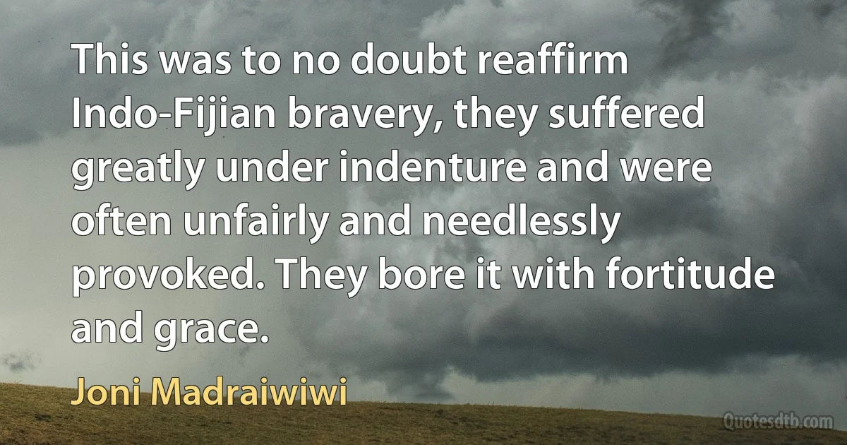 This was to no doubt reaffirm Indo-Fijian bravery, they suffered greatly under indenture and were often unfairly and needlessly provoked. They bore it with fortitude and grace. (Joni Madraiwiwi)