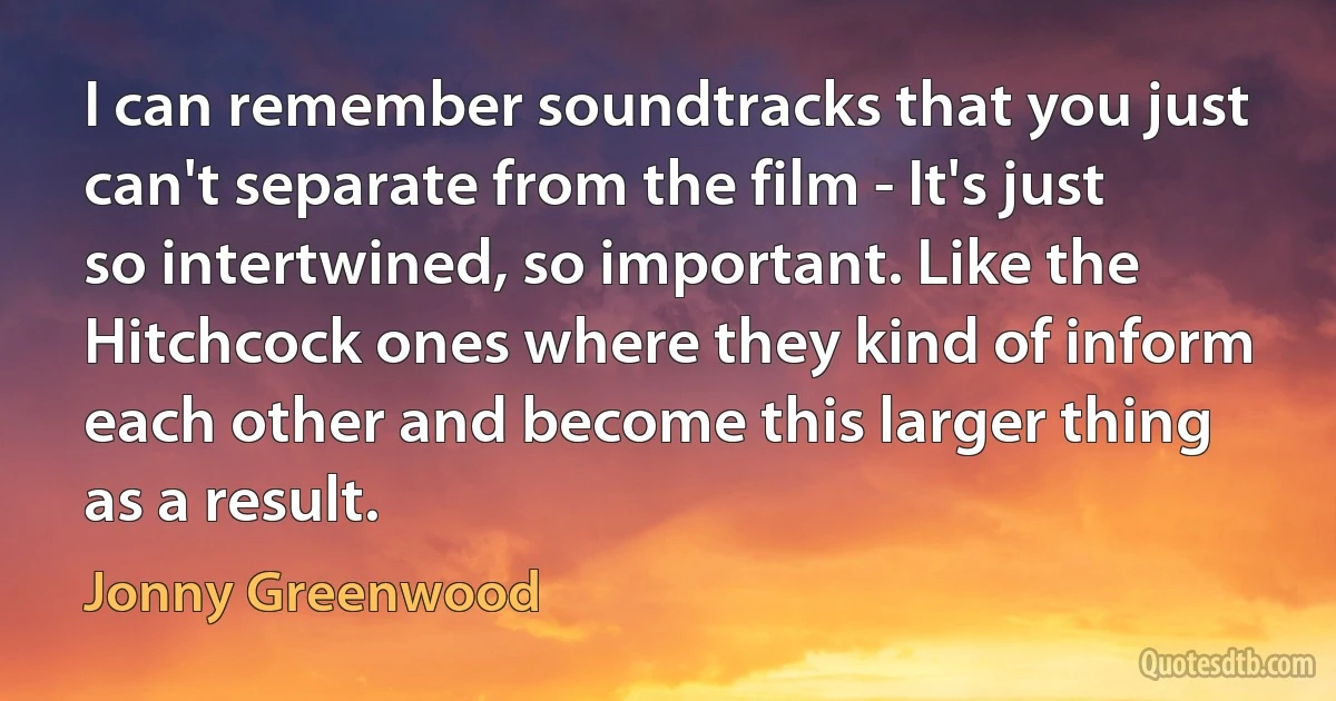 I can remember soundtracks that you just can't separate from the film - It's just so intertwined, so important. Like the Hitchcock ones where they kind of inform each other and become this larger thing as a result. (Jonny Greenwood)