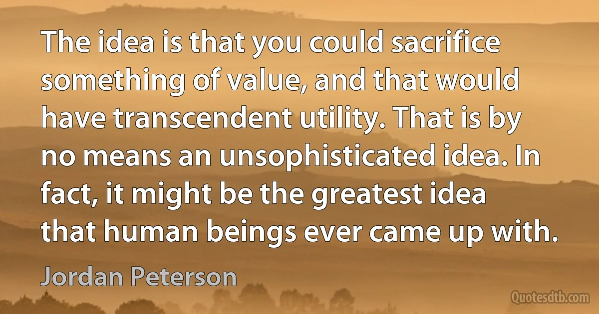 The idea is that you could sacrifice something of value, and that would have transcendent utility. That is by no means an unsophisticated idea. In fact, it might be the greatest idea that human beings ever came up with. (Jordan Peterson)