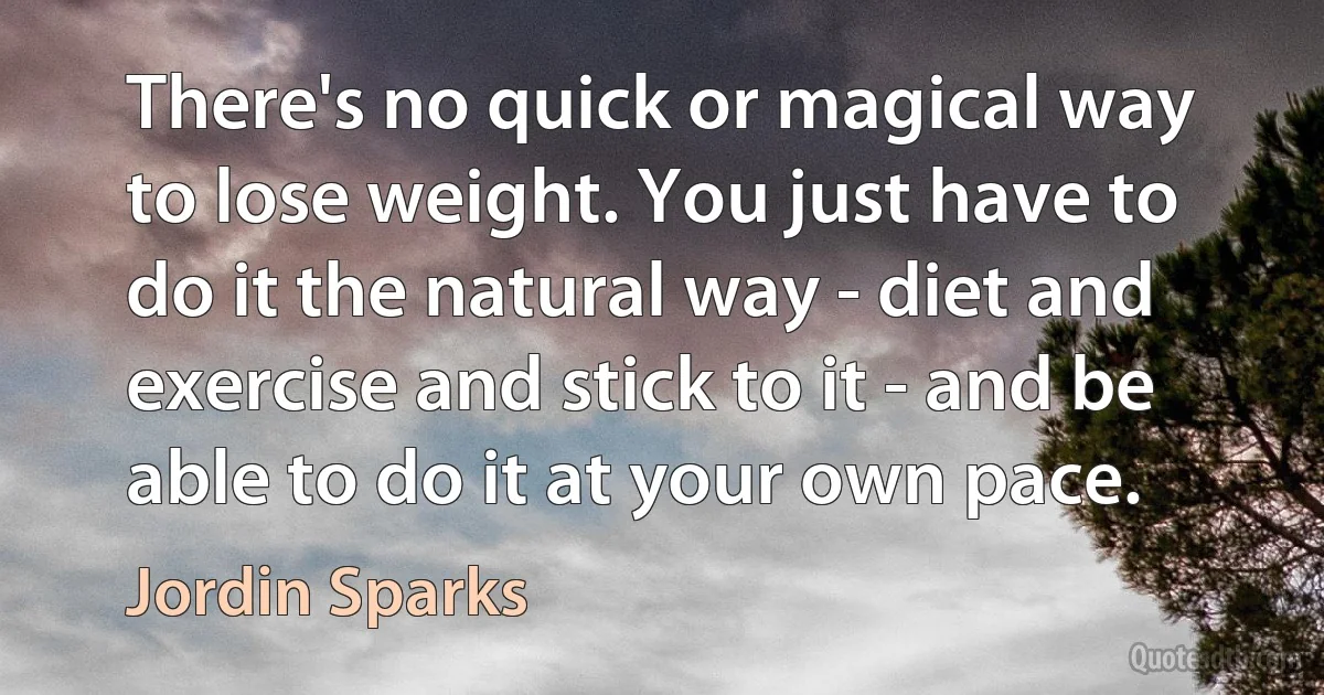 There's no quick or magical way to lose weight. You just have to do it the natural way - diet and exercise and stick to it - and be able to do it at your own pace. (Jordin Sparks)