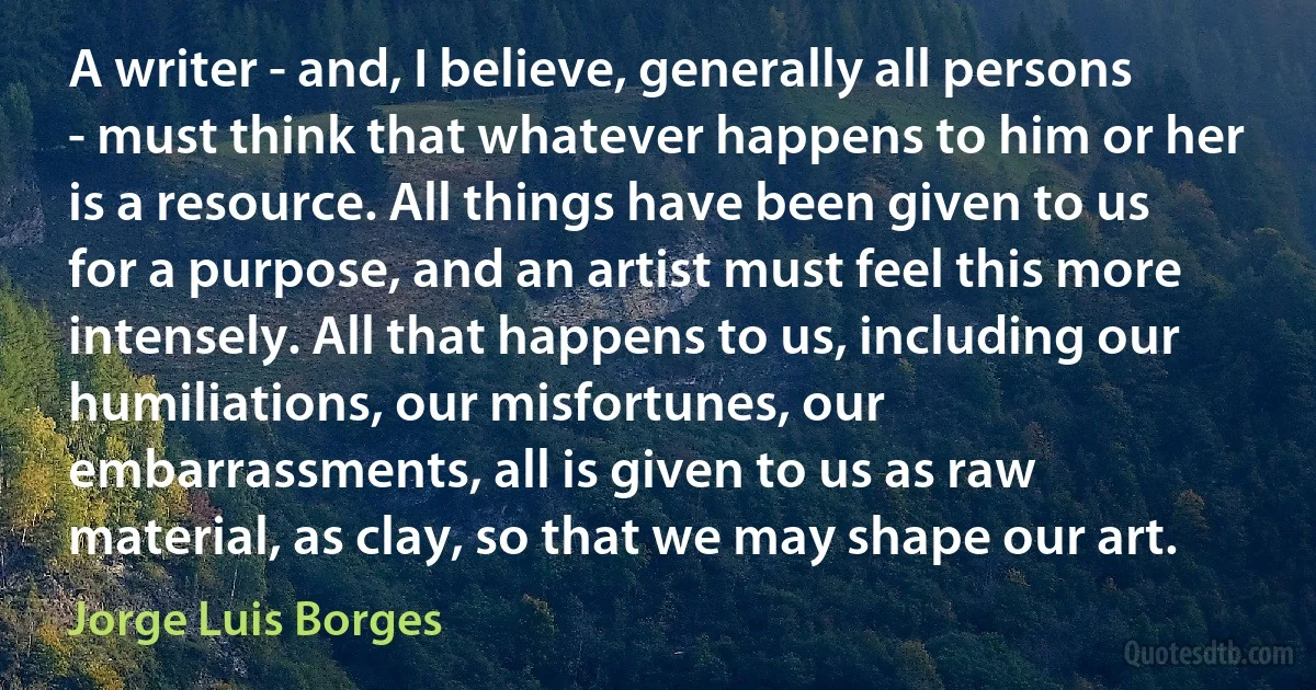 A writer - and, I believe, generally all persons - must think that whatever happens to him or her is a resource. All things have been given to us for a purpose, and an artist must feel this more intensely. All that happens to us, including our humiliations, our misfortunes, our embarrassments, all is given to us as raw material, as clay, so that we may shape our art. (Jorge Luis Borges)