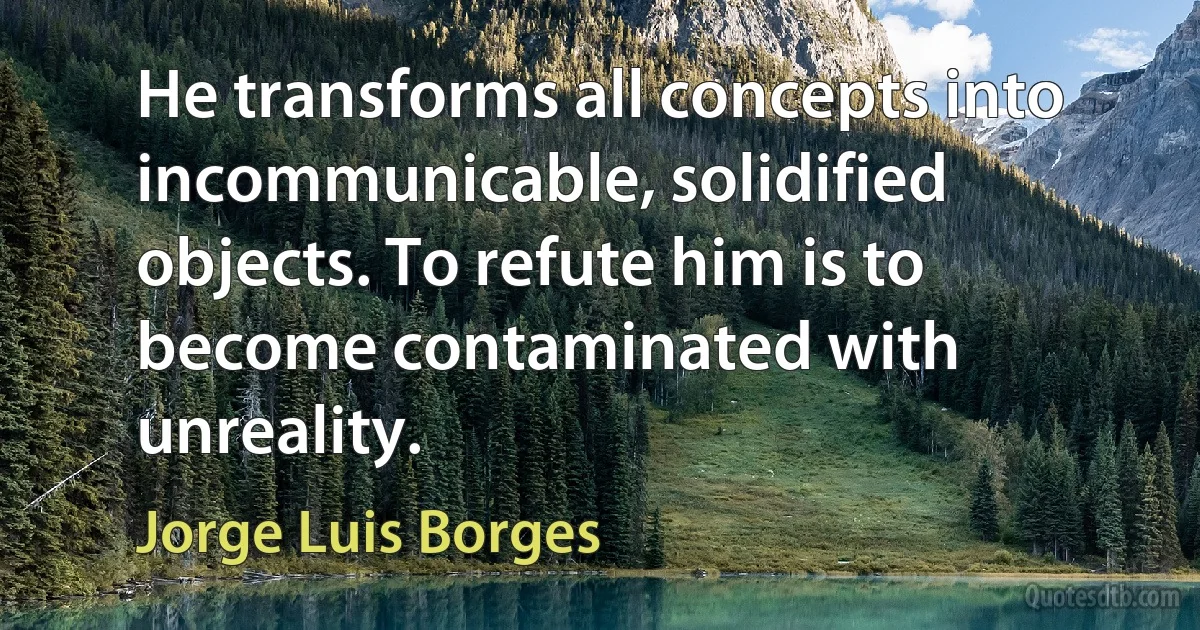 He transforms all concepts into incommunicable, solidified objects. To refute him is to become contaminated with unreality. (Jorge Luis Borges)