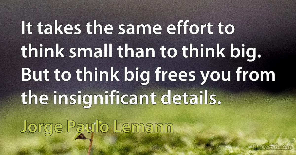 It takes the same effort to think small than to think big. But to think big frees you from the insignificant details. (Jorge Paulo Lemann)