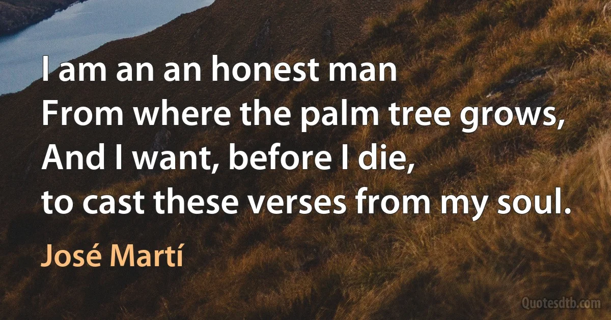 I am an an honest man
From where the palm tree grows,
And I want, before I die,
to cast these verses from my soul. (José Martí)