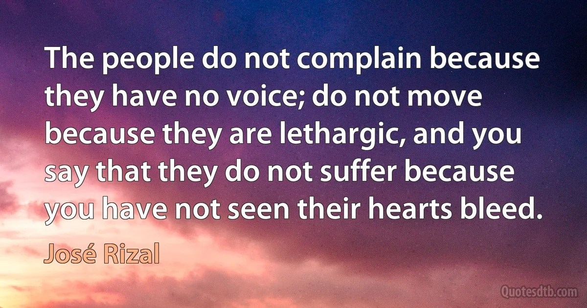 The people do not complain because they have no voice; do not move because they are lethargic, and you say that they do not suffer because you have not seen their hearts bleed. (José Rizal)