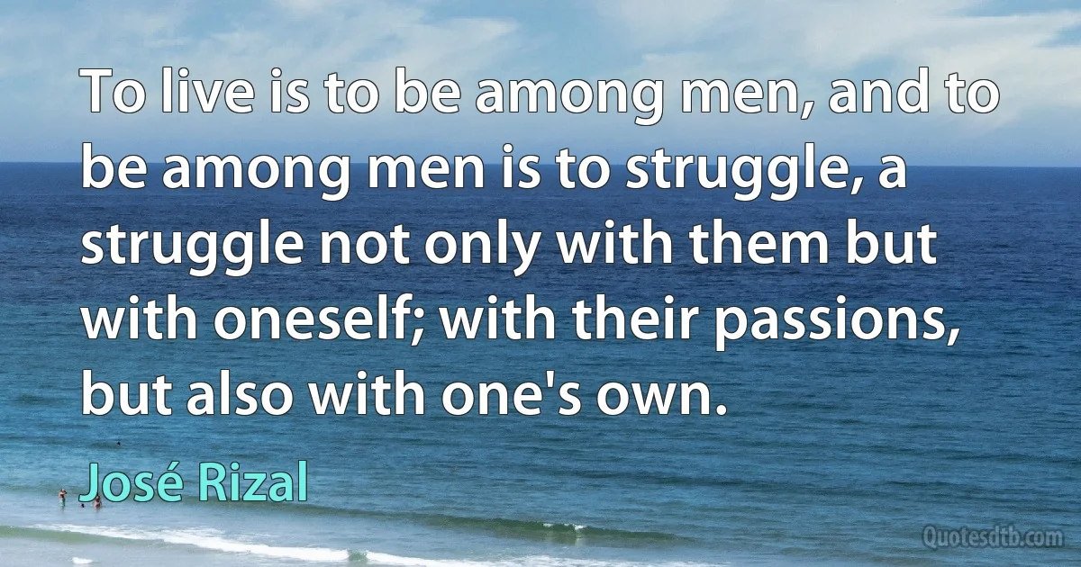 To live is to be among men, and to be among men is to struggle, a struggle not only with them but with oneself; with their passions, but also with one's own. (José Rizal)