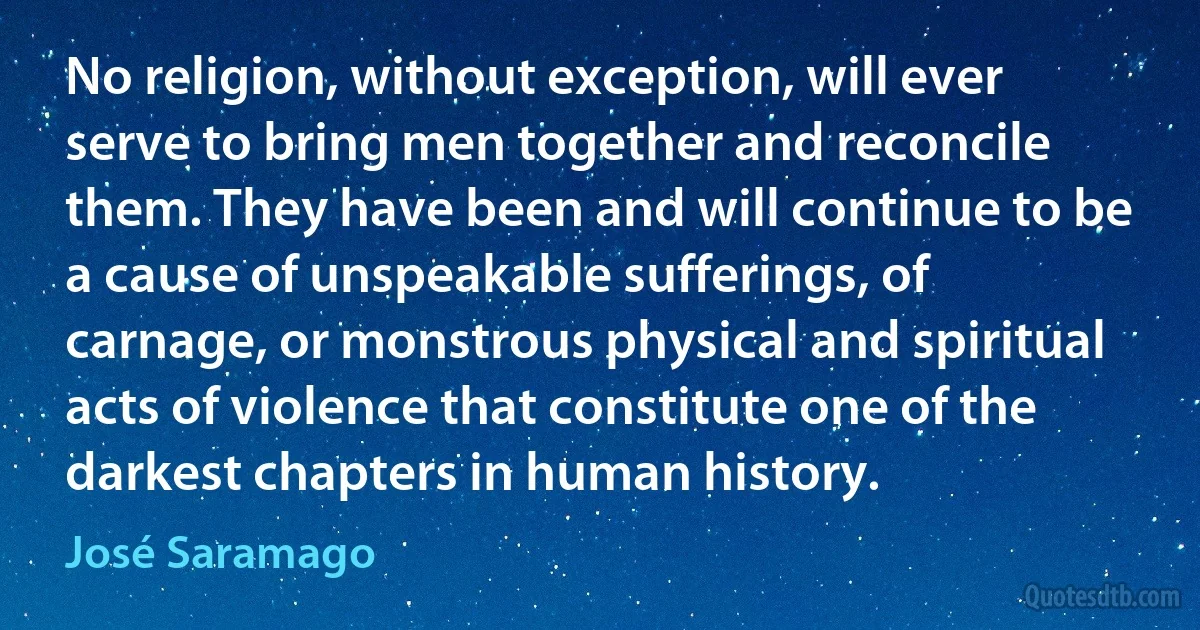 No religion, without exception, will ever serve to bring men together and reconcile them. They have been and will continue to be a cause of unspeakable sufferings, of carnage, or monstrous physical and spiritual acts of violence that constitute one of the darkest chapters in human history. (José Saramago)