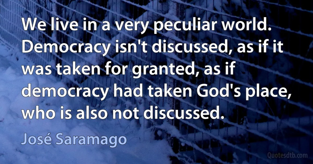 We live in a very peculiar world. Democracy isn't discussed, as if it was taken for granted, as if democracy had taken God's place, who is also not discussed. (José Saramago)