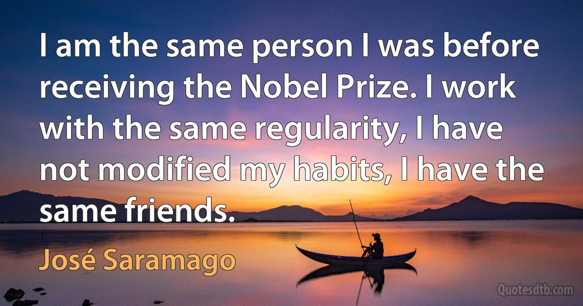 I am the same person I was before receiving the Nobel Prize. I work with the same regularity, I have not modified my habits, I have the same friends. (José Saramago)