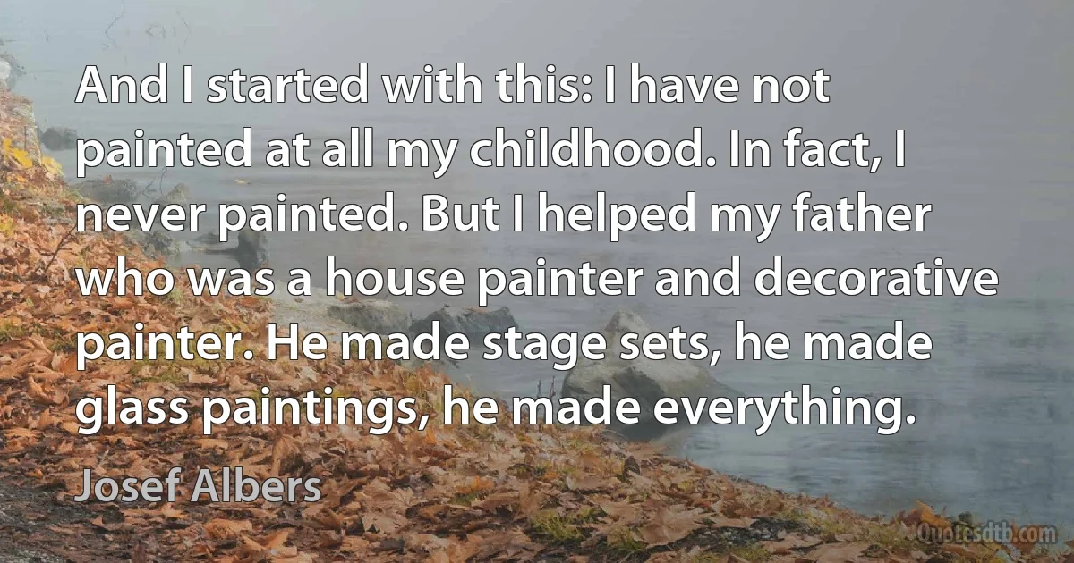 And I started with this: I have not painted at all my childhood. In fact, I never painted. But I helped my father who was a house painter and decorative painter. He made stage sets, he made glass paintings, he made everything. (Josef Albers)