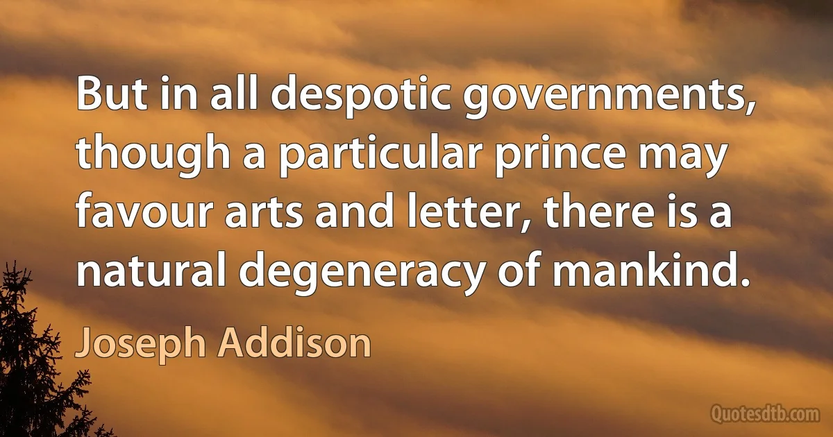 But in all despotic governments, though a particular prince may favour arts and letter, there is a natural degeneracy of mankind. (Joseph Addison)