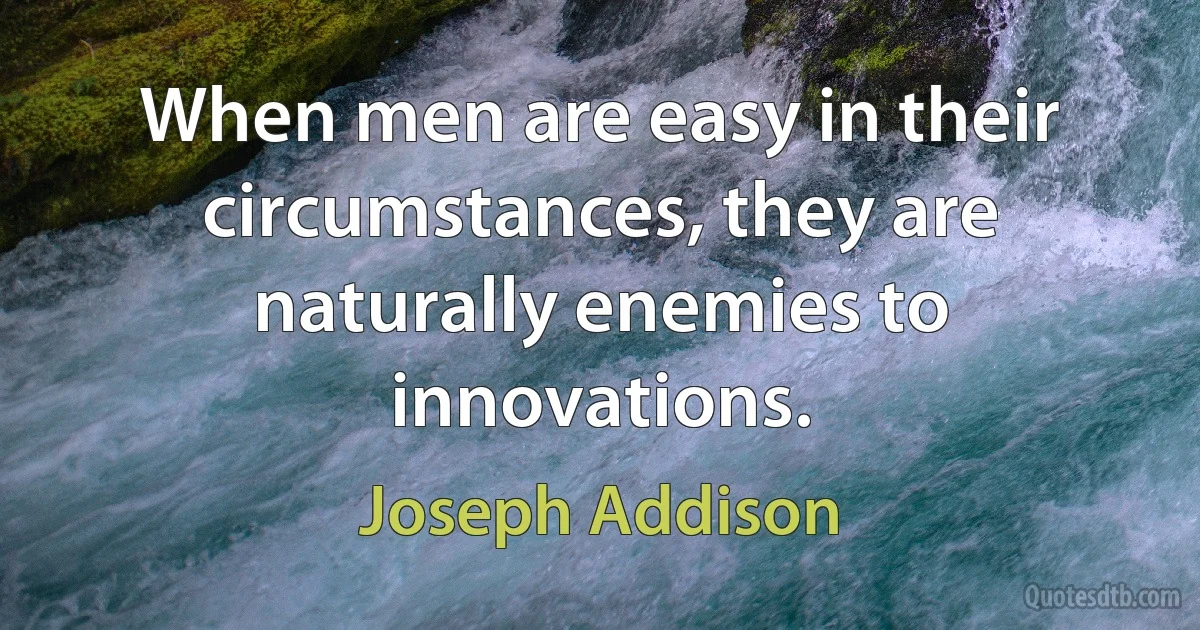 When men are easy in their circumstances, they are naturally enemies to innovations. (Joseph Addison)