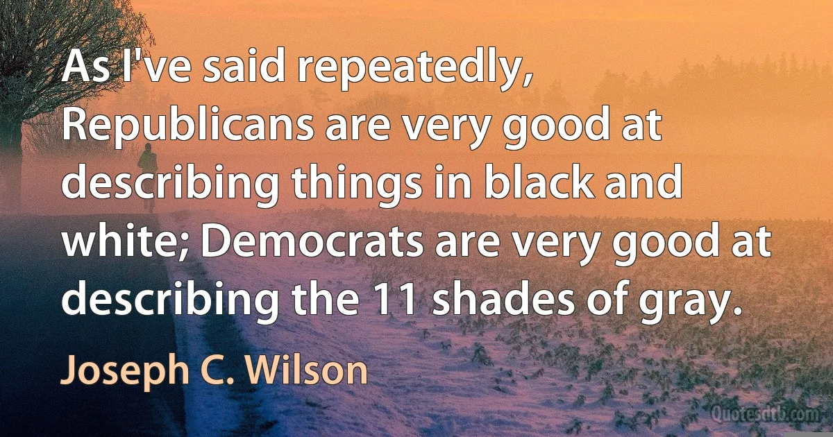 As I've said repeatedly, Republicans are very good at describing things in black and white; Democrats are very good at describing the 11 shades of gray. (Joseph C. Wilson)