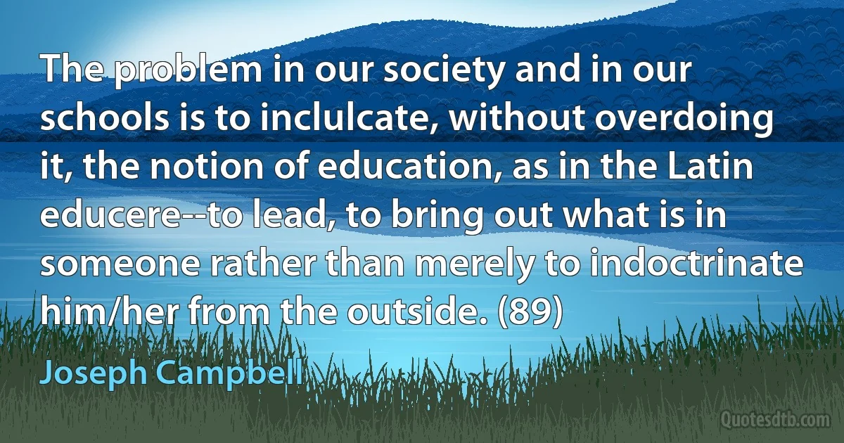 The problem in our society and in our schools is to inclulcate, without overdoing it, the notion of education, as in the Latin educere--to lead, to bring out what is in someone rather than merely to indoctrinate him/her from the outside. (89) (Joseph Campbell)