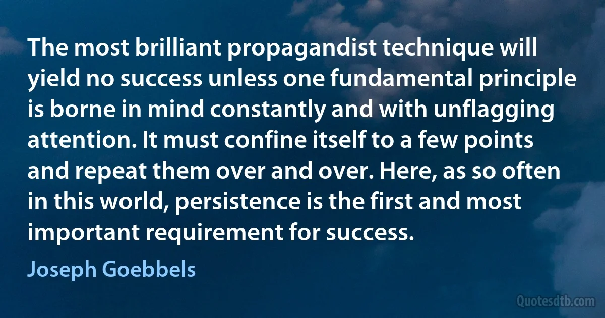 The most brilliant propagandist technique will yield no success unless one fundamental principle is borne in mind constantly and with unflagging attention. It must confine itself to a few points and repeat them over and over. Here, as so often in this world, persistence is the first and most important requirement for success. (Joseph Goebbels)