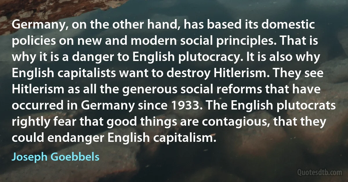 Germany, on the other hand, has based its domestic policies on new and modern social principles. That is why it is a danger to English plutocracy. It is also why English capitalists want to destroy Hitlerism. They see Hitlerism as all the generous social reforms that have occurred in Germany since 1933. The English plutocrats rightly fear that good things are contagious, that they could endanger English capitalism. (Joseph Goebbels)