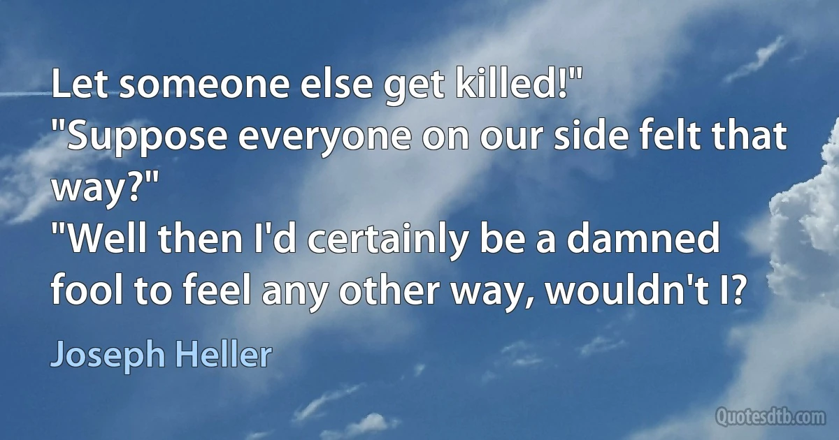 Let someone else get killed!"
"Suppose everyone on our side felt that way?"
"Well then I'd certainly be a damned fool to feel any other way, wouldn't I? (Joseph Heller)