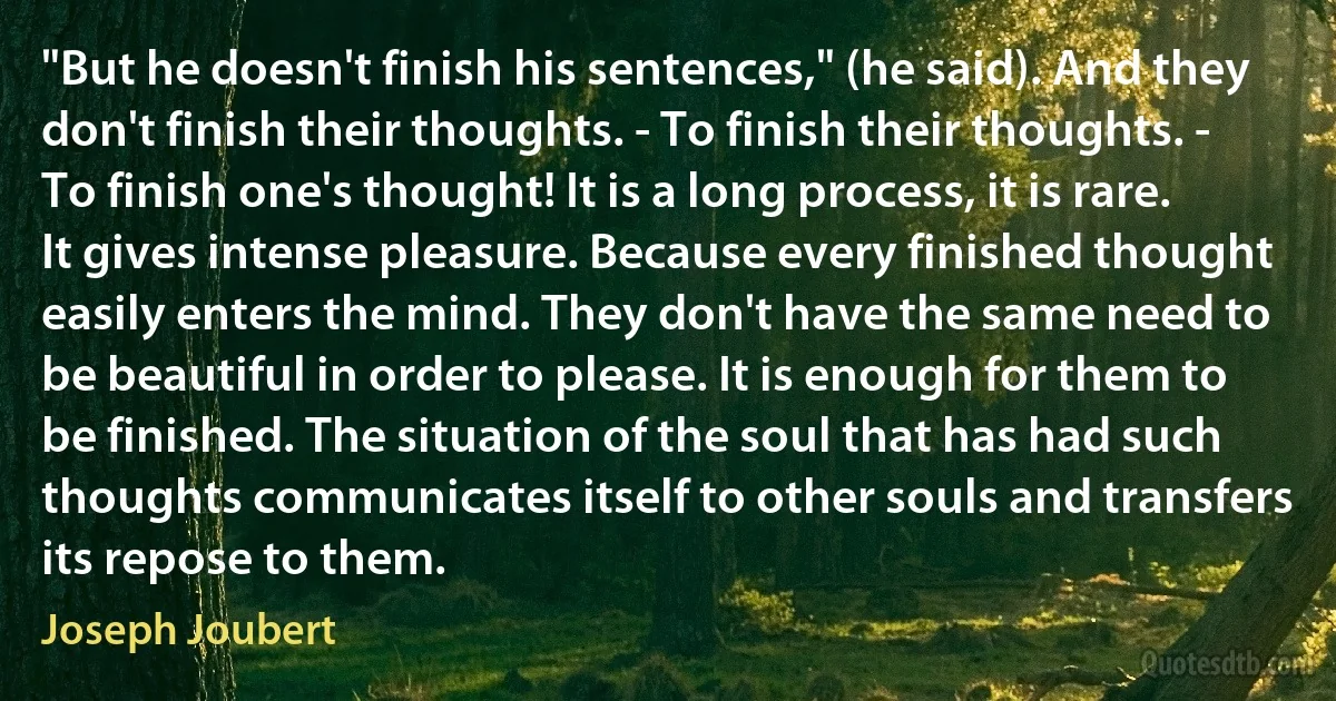 "But he doesn't finish his sentences," (he said). And they don't finish their thoughts. - To finish their thoughts. - To finish one's thought! It is a long process, it is rare. It gives intense pleasure. Because every finished thought easily enters the mind. They don't have the same need to be beautiful in order to please. It is enough for them to be finished. The situation of the soul that has had such thoughts communicates itself to other souls and transfers its repose to them. (Joseph Joubert)