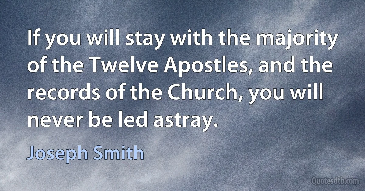 If you will stay with the majority of the Twelve Apostles, and the records of the Church, you will never be led astray. (Joseph Smith)