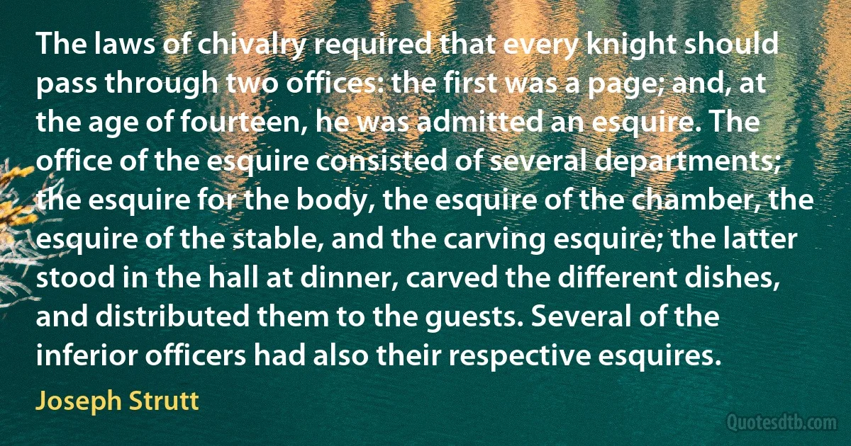 The laws of chivalry required that every knight should pass through two offices: the first was a page; and, at the age of fourteen, he was admitted an esquire. The office of the esquire consisted of several departments; the esquire for the body, the esquire of the chamber, the esquire of the stable, and the carving esquire; the latter stood in the hall at dinner, carved the different dishes, and distributed them to the guests. Several of the inferior officers had also their respective esquires. (Joseph Strutt)