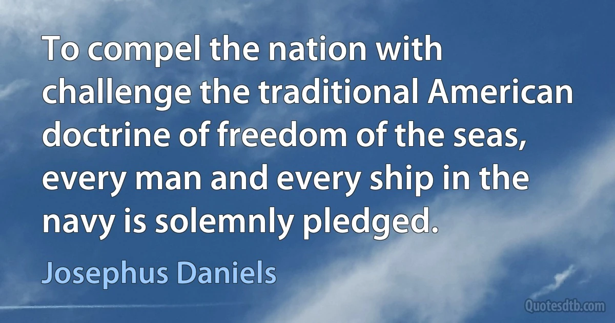 To compel the nation with challenge the traditional American doctrine of freedom of the seas, every man and every ship in the navy is solemnly pledged. (Josephus Daniels)