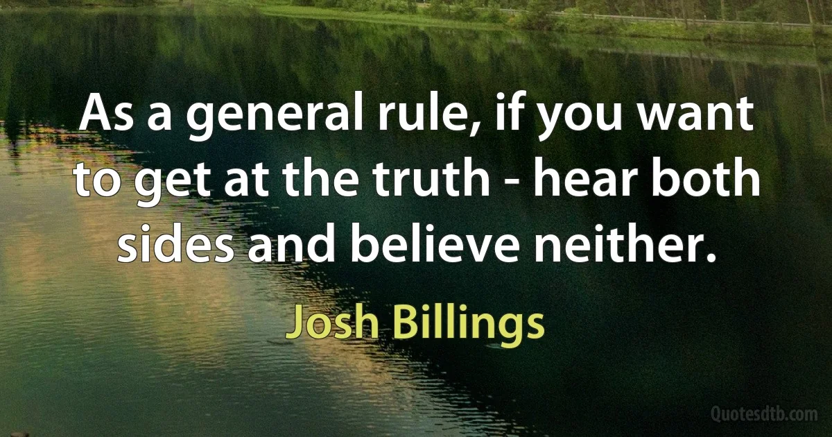 As a general rule, if you want to get at the truth - hear both sides and believe neither. (Josh Billings)