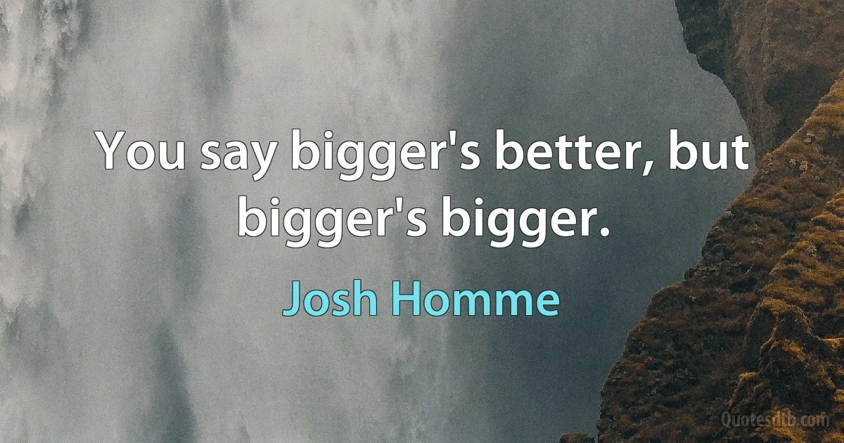 You say bigger's better, but bigger's bigger. (Josh Homme)