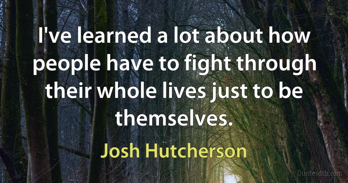 I've learned a lot about how people have to fight through their whole lives just to be themselves. (Josh Hutcherson)