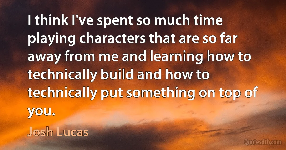 I think I've spent so much time playing characters that are so far away from me and learning how to technically build and how to technically put something on top of you. (Josh Lucas)