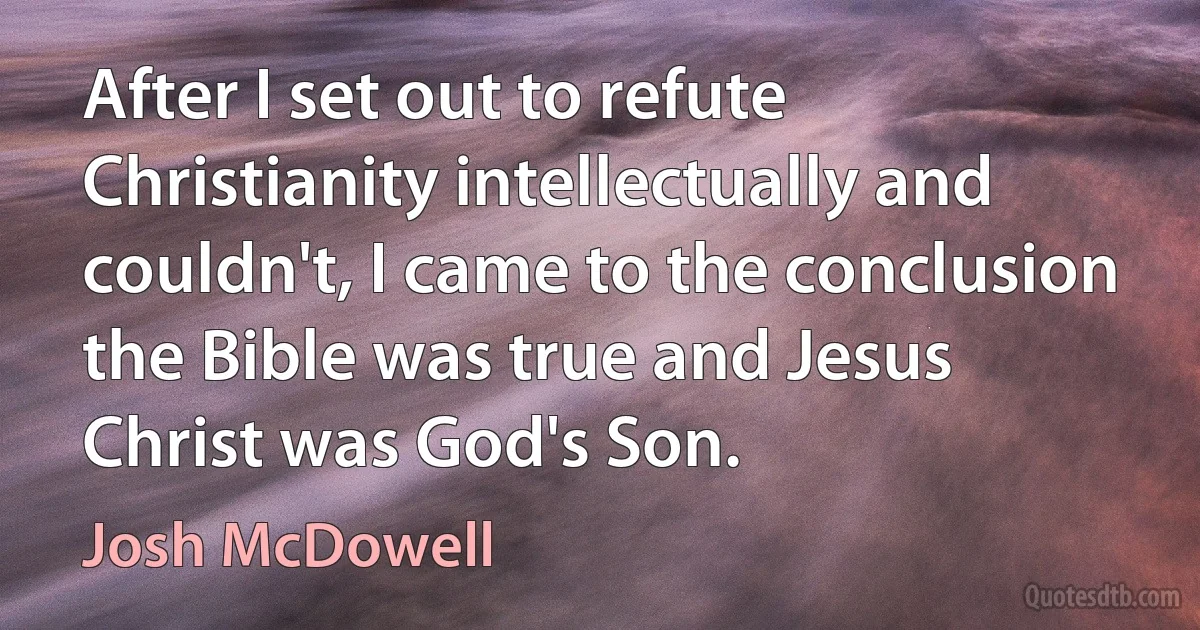 After I set out to refute Christianity intellectually and couldn't, I came to the conclusion the Bible was true and Jesus Christ was God's Son. (Josh McDowell)