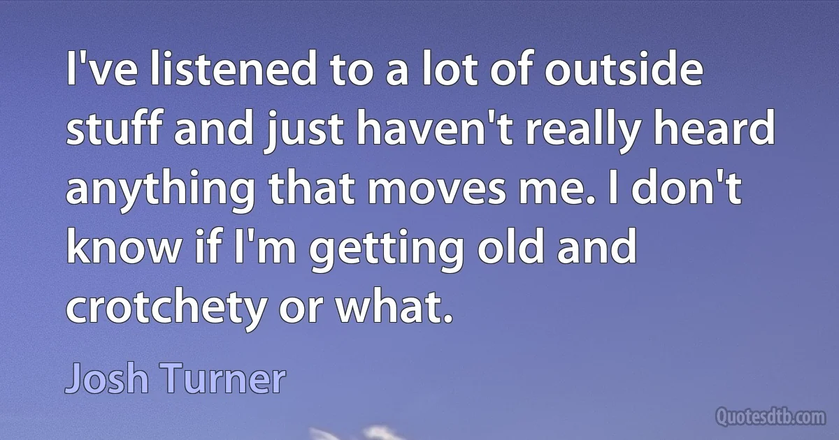 I've listened to a lot of outside stuff and just haven't really heard anything that moves me. I don't know if I'm getting old and crotchety or what. (Josh Turner)