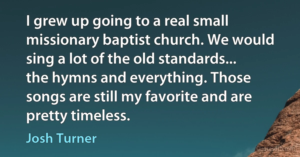 I grew up going to a real small missionary baptist church. We would sing a lot of the old standards... the hymns and everything. Those songs are still my favorite and are pretty timeless. (Josh Turner)