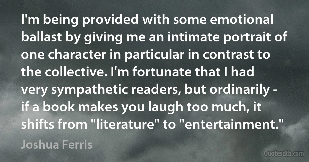 I'm being provided with some emotional ballast by giving me an intimate portrait of one character in particular in contrast to the collective. I'm fortunate that I had very sympathetic readers, but ordinarily - if a book makes you laugh too much, it shifts from "literature" to "entertainment." (Joshua Ferris)