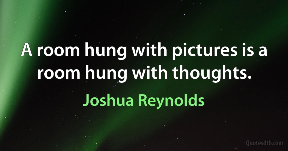 A room hung with pictures is a room hung with thoughts. (Joshua Reynolds)