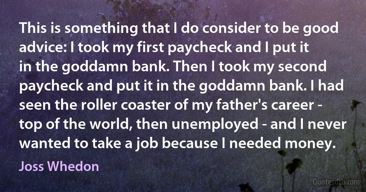 This is something that I do consider to be good advice: I took my first paycheck and I put it in the goddamn bank. Then I took my second paycheck and put it in the goddamn bank. I had seen the roller coaster of my father's career - top of the world, then unemployed - and I never wanted to take a job because I needed money. (Joss Whedon)