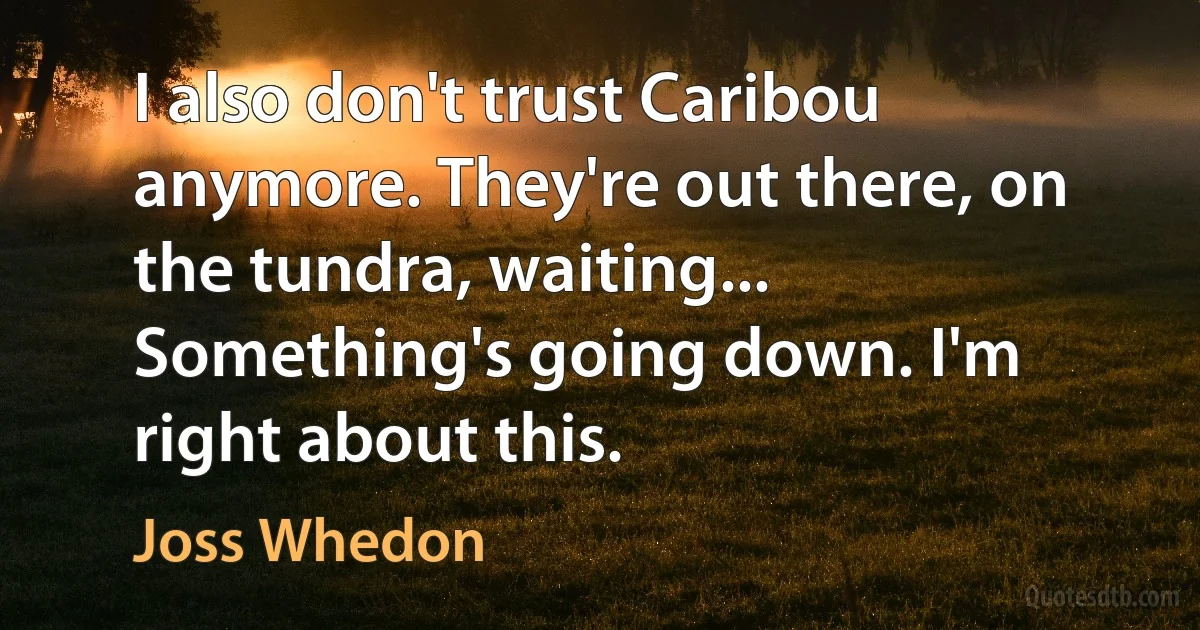 I also don't trust Caribou anymore. They're out there, on the tundra, waiting... Something's going down. I'm right about this. (Joss Whedon)