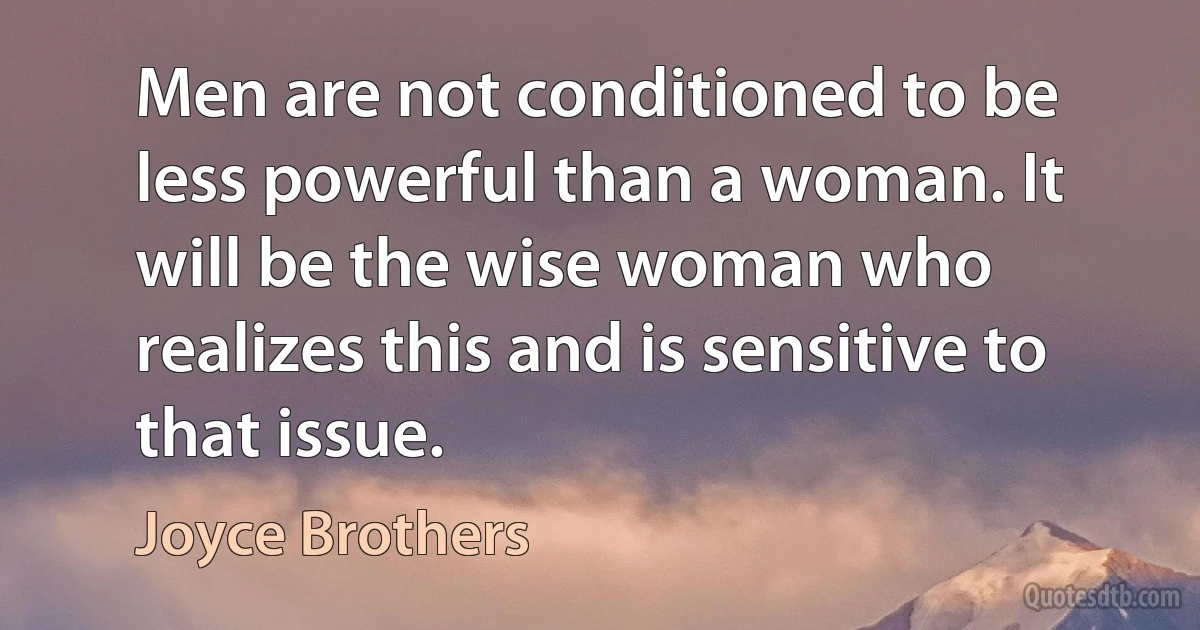 Men are not conditioned to be less powerful than a woman. It will be the wise woman who realizes this and is sensitive to that issue. (Joyce Brothers)