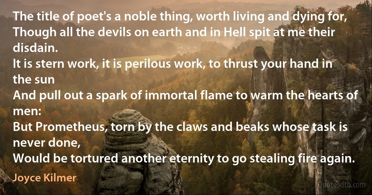 The title of poet's a noble thing, worth living and dying for,
Though all the devils on earth and in Hell spit at me their disdain.
It is stern work, it is perilous work, to thrust your hand in the sun
And pull out a spark of immortal flame to warm the hearts of men:
But Prometheus, torn by the claws and beaks whose task is never done,
Would be tortured another eternity to go stealing fire again. (Joyce Kilmer)